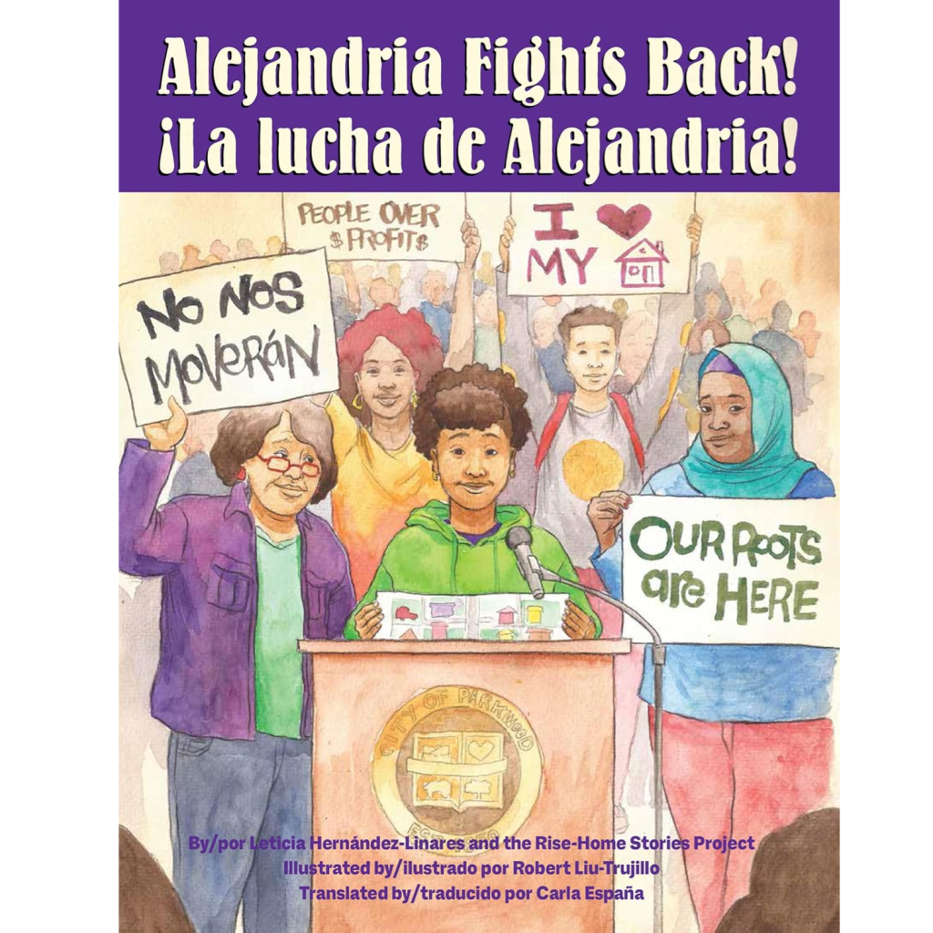 This is a book titled, “Alejandria Fights Back - La Lucha de Alejandria” by Leticia Hernàndez- Linares and hte Rise-Home Stories Project and illustrated by Robert Liu-Trujillo and translated by Carla España. It shows an illustration of a young brown girl speaking behind a podium with people of all races holding signs that read “no Nos Voverán”, “People Over Profit”, “I Heart My Home” and “Our Roots are Here."